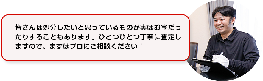 皆さんは処分したいと思っているものが実はお宝だったりすることもあります。ひとつひとつ丁寧に査定しますので、まずはプロにご相談ください！