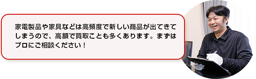 家電製品や家具などは高頻度で新しい商品が出てきてしまうので、高額で買い取ることも多くあります。まずはプロにご相談ください！