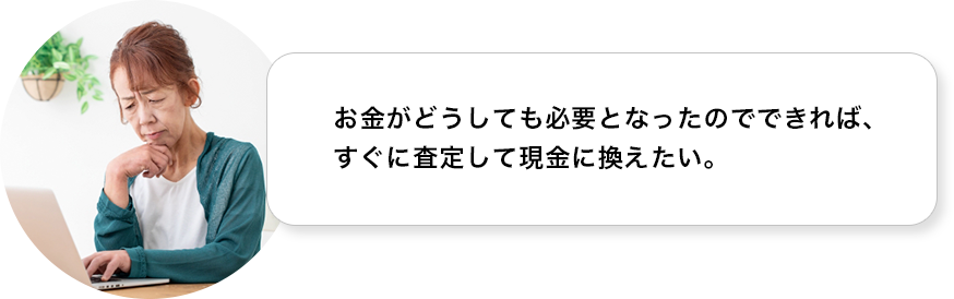 お金がどうしても必要となったので、できればすぐに査定して現金に換えたい。